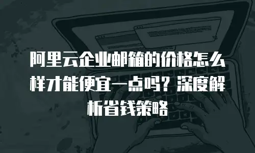 阿里云企业邮箱的价格怎么样才能便宜一点吗?深度解析省钱策略