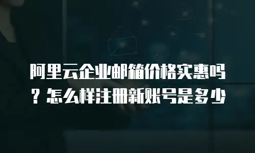 阿里云企业邮箱价格实惠吗？怎么样注册新账号是多少