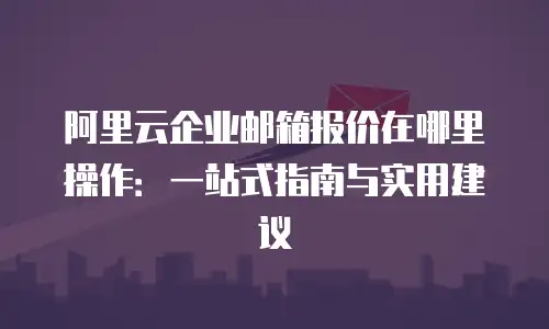 阿里云企业邮箱报价在哪里操作：一站式指南与实用建议
