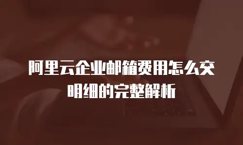 阿里云企业邮箱费用怎么交明细的完整解析