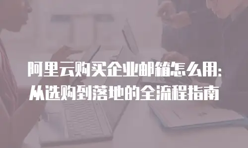 阿里云购买企业邮箱怎么用:从选购到落地的全流程指南