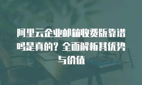 阿里云企业邮箱收费版靠谱吗是真的？全面解析其优势与价值