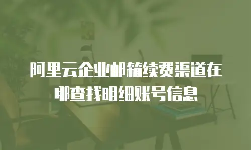 阿里云企业邮箱续费渠道在哪查找明细账号信息