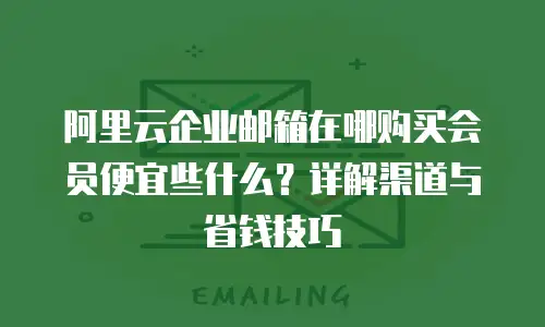 阿里云企业邮箱在哪购买会员便宜些什么？详解渠道与省钱技巧