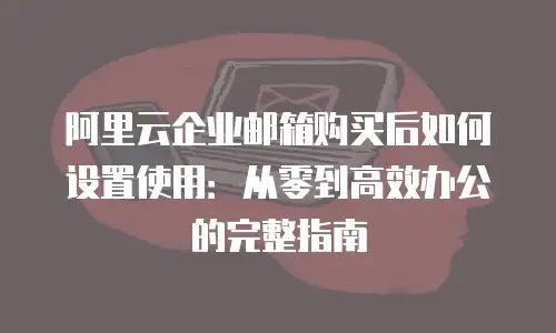 阿里云企业邮箱购买后如何设置使用：从零到高效办公的完整指南