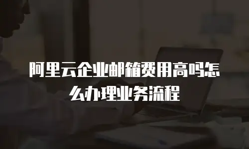 阿里云企业邮箱费用高吗怎么办理业务流程