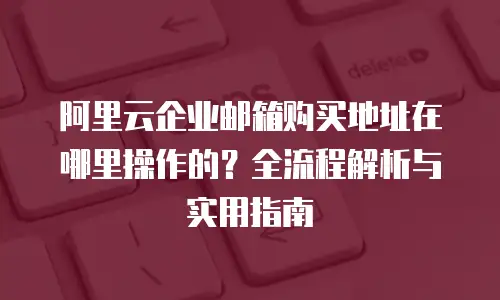 阿里云企业邮箱购买地址在哪里操作的？全流程解析与实用指南