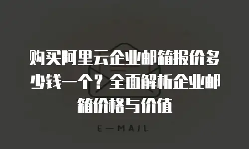 购买阿里云企业邮箱报价多少钱一个？全面解析企业邮箱价格与价值