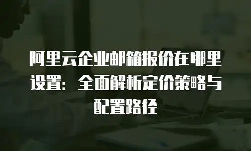 阿里云企业邮箱报价在哪里设置：全面解析定价策略与配置路径