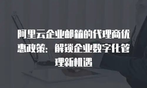阿里云企业邮箱的代理商优惠政策：解锁企业数字化管理新机遇