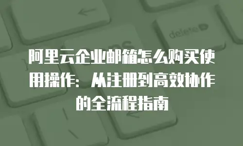 阿里云企业邮箱怎么购买使用操作：从注册到高效协作的全流程指南