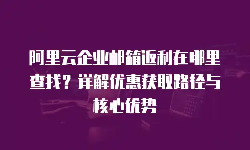 阿里云企业邮箱返利在哪里查找？详解优惠获取路径与核心优势