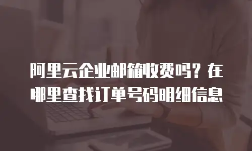 阿里云企业邮箱收费吗？在哪里查找订单号码明细信息