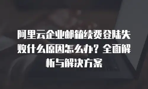阿里云企业邮箱续费登陆失败什么原因怎么办?全面解析与解决方案