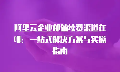阿里云企业邮箱续费渠道在哪：一站式解决方案与实操指南