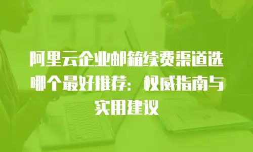 阿里云企业邮箱续费渠道选哪个最好推荐：权威指南与实用建议