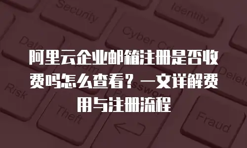 阿里云企业邮箱注册是否收费吗怎么查看？一文详解费用与注册流程