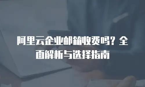 阿里云企业邮箱收费吗？全面解析与选择指南