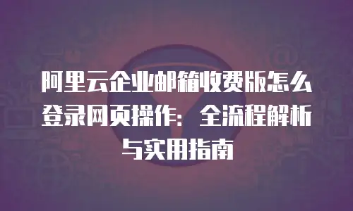 阿里云企业邮箱收费版怎么登录网页操作：全流程解析与实用指南
