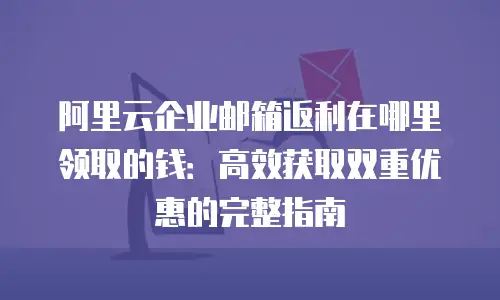 阿里云企业邮箱返利在哪里领取的钱：高效获取双重优惠的完整指南