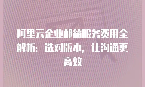 阿里云企业邮箱服务费用全解析:选对版本,让沟通更高效