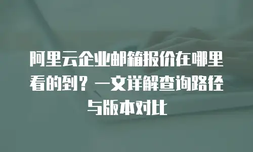 阿里云企业邮箱报价在哪里看的到？一文详解查询路径与版本对比