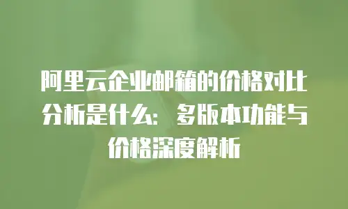 阿里云企业邮箱的价格对比分析是什么：多版本功能与价格深度解析