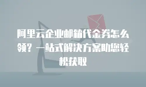 阿里云企业邮箱代金券怎么领？一站式解决方案助您轻松获取