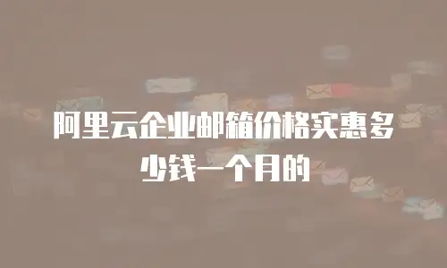 阿里云企业邮箱价格实惠多少钱一个月的
