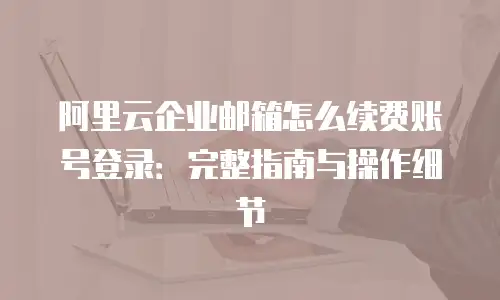 阿里云企业邮箱怎么续费账号登录：完整指南与操作细节