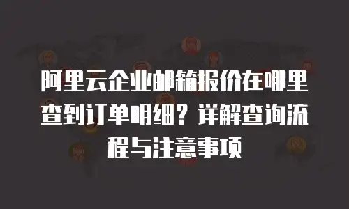 阿里云企业邮箱报价在哪里查到订单明细？详解查询流程与注意事项