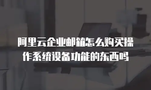 阿里云企业邮箱怎么购买操作系统设备功能的东西吗