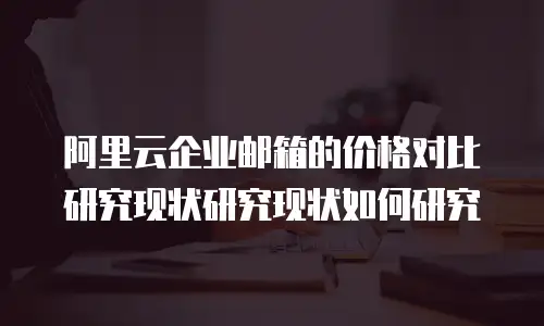 阿里云企业邮箱的价格对比研究现状研究现状如何研究