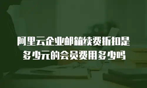 阿里云企业邮箱续费折扣是多少元的会员费用多少吗