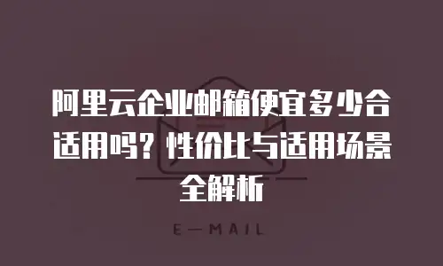 阿里云企业邮箱便宜多少合适用吗？性价比与适用场景全解析