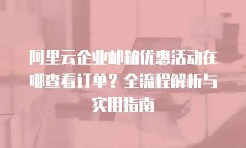 阿里云企业邮箱优惠活动在哪查看订单？全流程解析与实用指南