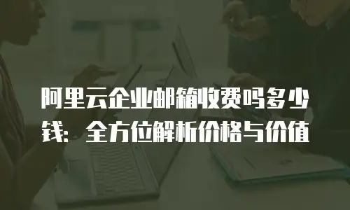 阿里云企业邮箱收费吗多少钱：全方位解析价格与价值