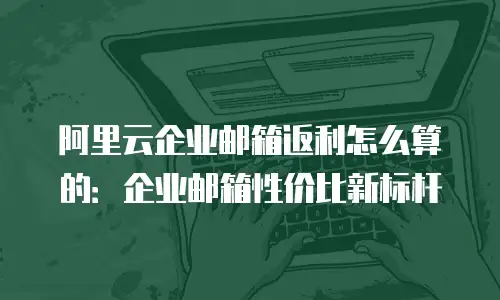 阿里云企业邮箱返利怎么算的:企业邮箱性价比新标杆