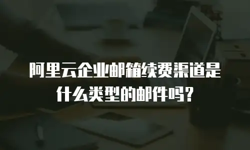 阿里云企业邮箱续费渠道是什么类型的邮件吗？