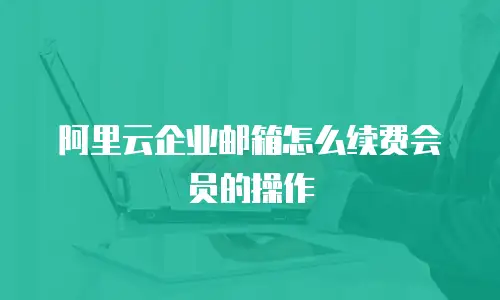 阿里云企业邮箱怎么续费会员的操作