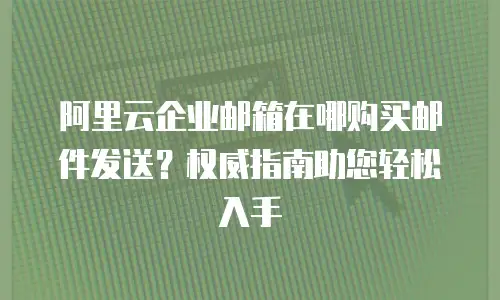 阿里云企业邮箱在哪购买邮件发送？权威指南助您轻松入手