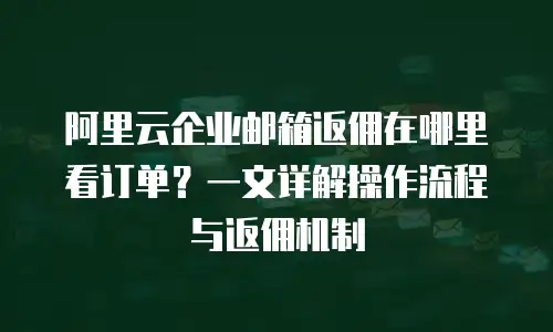 阿里云企业邮箱返佣在哪里看订单？一文详解操作流程与返佣机制