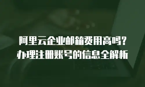 阿里云企业邮箱费用高吗？办理注册账号的信息全解析