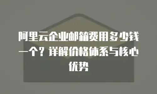 阿里云企业邮箱费用多少钱一个？详解价格体系与核心优势