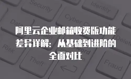 阿里云企业邮箱收费版功能差异详解：从基础到进阶的全面对比