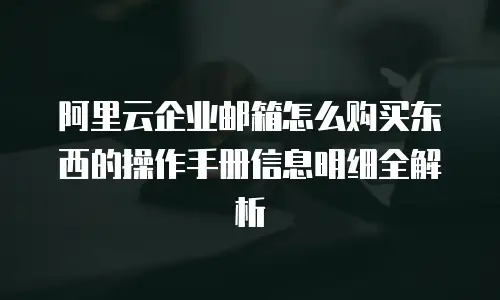 阿里云企业邮箱怎么购买东西的操作手册信息明细全解析