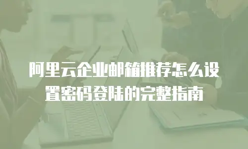 阿里云企业邮箱推荐怎么设置密码登陆的完整指南