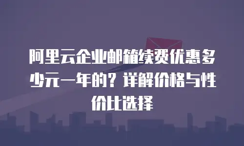 阿里云企业邮箱续费优惠多少元一年的?详解价格与性价比选择