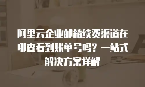 阿里云企业邮箱续费渠道在哪查看到账单号吗？一站式解决方案详解