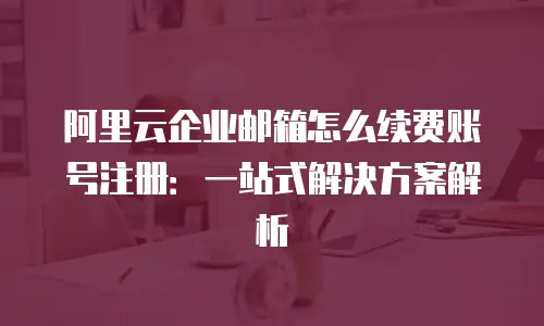 阿里云企业邮箱怎么续费账号注册:一站式解决方案解析
